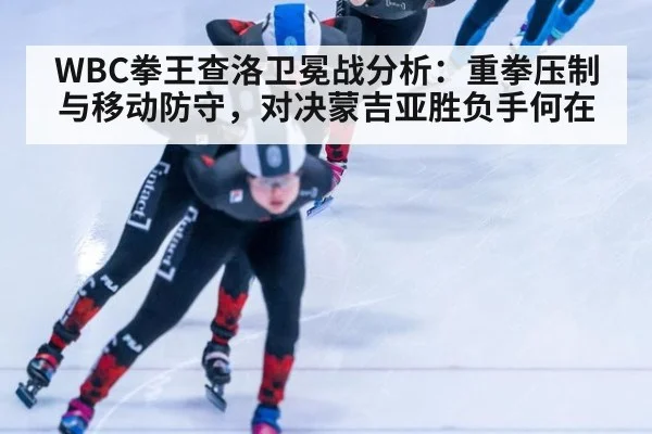 WBC拳王查洛卫冕战分析：重拳压制与移动防守，对决蒙吉亚胜负手何在