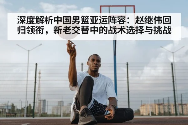 深度解析中国男篮亚运阵容：赵继伟回归领衔，新老交替中的战术选择与挑战