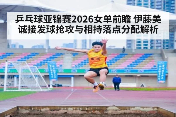 乒乓球亚锦赛2026女单前瞻 伊藤美诚接发球抢攻与相持落点分配解析