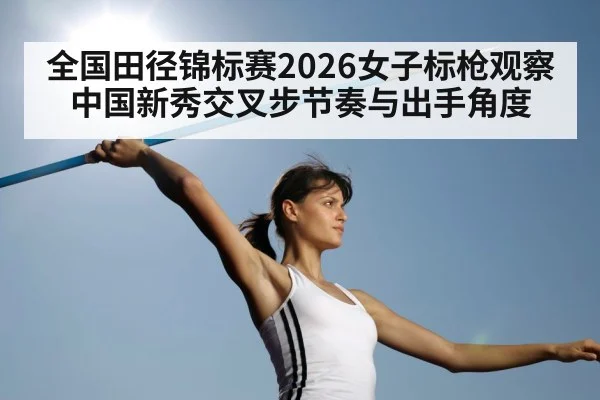全国田径锦标赛2026女子标枪观察 中国新秀交叉步节奏与出手角度