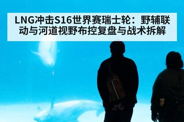 LNG冲击S16世界赛瑞士轮:野辅联动与河道视野布控复盘与战术拆解